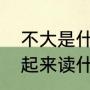 不大是什么字（不大两个字上下组合起来读什么）