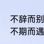不辞而别这个成语是什么意思（珍惜不期而遇,看淡不辞而别意思）