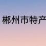 郴州市特产（湖南郴州有什么特产吗）