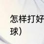 怎样打好乒乓球（怎样才能打好乒乓球）