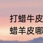 打蜡牛皮是什么意思（打蜡牛皮和油蜡羊皮哪个好）