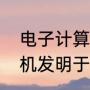 电子计算机发明于哪一年（电子计算机发明于哪年）