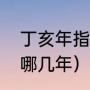 丁亥年指的是哪一年啊（丁亥年都有哪几年）