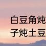 白豆角炖土豆怎么做（如何做豆角茄子炖土豆）