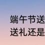 端午节送礼最佳礼品（端午节是长辈送礼还是晚辈送礼）