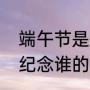 端午节是为了纪念谁的（端午节是来纪念谁的）