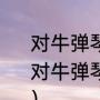 对牛弹琴什么意思（从哲学角度分析“对牛弹琴”，是牛之错还是弹琴人之错）