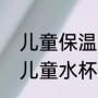 儿童保温杯口碑最好的前十名测评（儿童水杯国家标准）