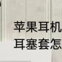 苹果耳机耳塞套怎么更换（苹果耳机耳塞套怎么更换）