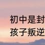 初中是封闭学校好还是普通学校好（孩子叛逆厌学送封闭学校管用吗）