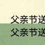 父亲节送什么礼物最好并且还便宜（父亲节送些什么礼物）