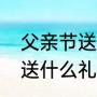 父亲节送什么礼物寓意好（父亲节该送什么礼物）