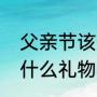 父亲节该送什么礼物（父亲节该准备什么礼物）