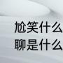 尬笑什么意思（尬聊是什么意思，尬聊是什么鬼）