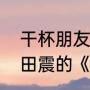 干杯朋友这首歌的意思（朋友》歌词田震的《干杯）