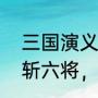 三国演义斩五将过六关（关云长五关斩六将，主要内容）