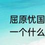 屈原忧国忧民的小故事（屈原讲述了一个什么样的故事呢）