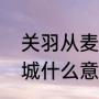 关羽从麦城突围走哪条路（关羽走麦城什么意思高手来答！急急急）