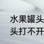 水果罐头打不开瓶盖怎么办（水果罐头打不开瓶盖怎么办）