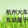 杭州火车东站区域属哪个街道（杭州东站属于哪个板块）