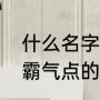什么名字的家族最有霸气（我想要个霸气点的家族名称）