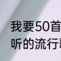 我要50首最好听的流行歌曲（歌名好听的流行歌曲有哪些）