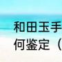 和田玉手镯的鉴别方法和田玉手镯如何鉴定（和田玉手镯怎么看品质）