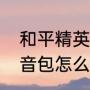 和平精英语音包怎么弄（和平精英语音包怎么弄）