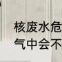 核废水危害有多大（核废水挥发到空气中会不会有危害）