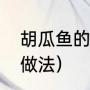 胡瓜鱼的做法胡瓜鱼怎样做（大瓜鱼做法）
