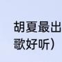 胡夏最出名的三首歌（胡夏唱的哪些歌好听）