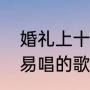 婚礼上十大神仙歌曲（婚礼上比较容易唱的歌）