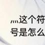 灬这个符号是怎么打出来的灬这个符号是怎么（四点水怎么打）