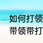 如何打领带领带打法大全（如何打领带领带打法大全）