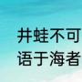 井蛙不可以语于海者全文（井蛙不可语于海者什么意思）