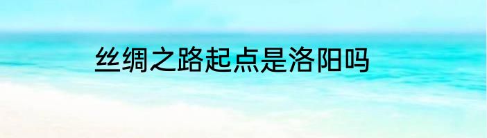 丝绸之路起点是洛阳吗