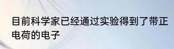 目前科学家已经通过实验得到了带正电荷的电子