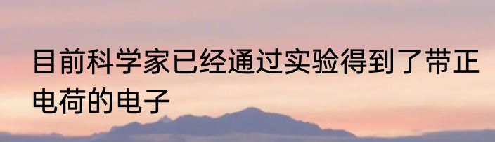 目前科学家已经通过实验得到了带正电荷的电子