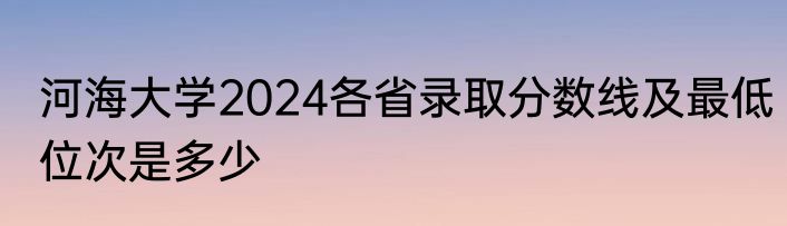 河海大学2024各省录取分数线及最低位次是多少