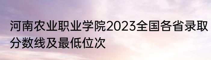 河南农业职业学院2023全国各省录取分数线及最低位次
