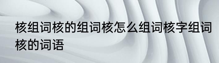 核组词核的组词核怎么组词核字组词核的词语