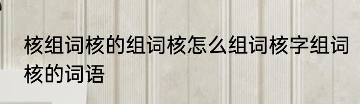 核组词核的组词核怎么组词核字组词核的词语