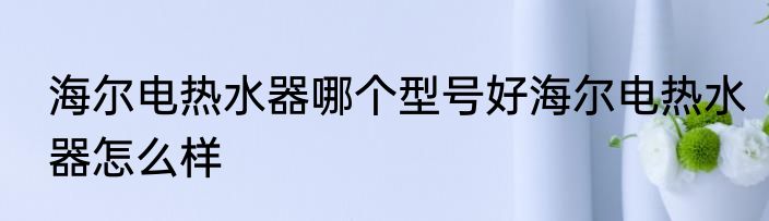 海尔电热水器哪个型号好海尔电热水器怎么样