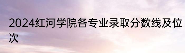 2024红河学院各专业录取分数线及位次