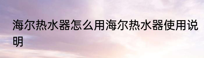 海尔热水器怎么用海尔热水器使用说明