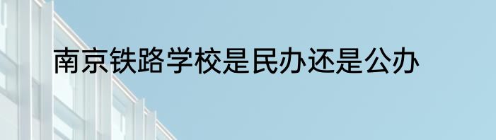 南京铁路学校是民办还是公办