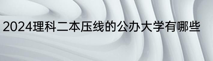 2024理科二本压线的公办大学有哪些