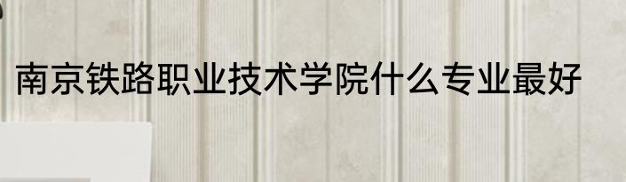 南京铁路职业技术学院什么专业最好
