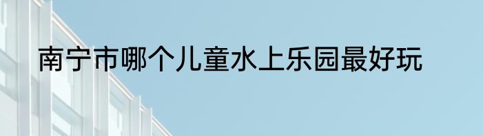 南宁市哪个儿童水上乐园最好玩