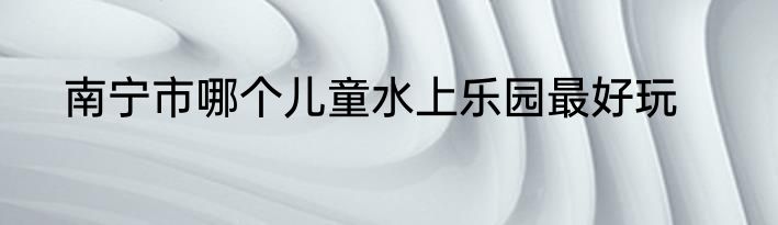 南宁市哪个儿童水上乐园最好玩